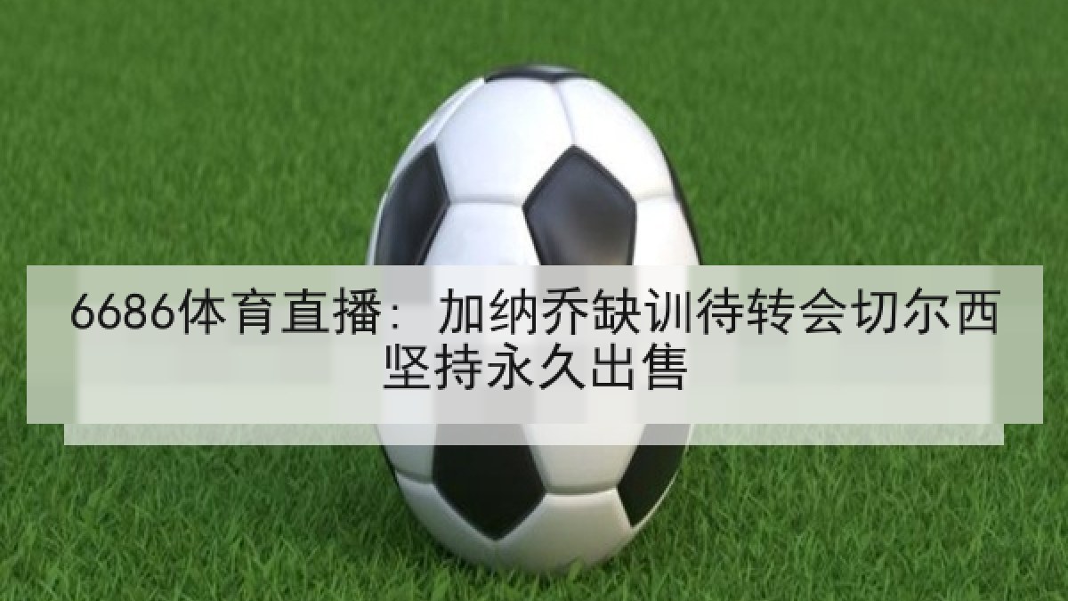6686体育直播: 加纳乔缺训待转会切尔西坚持永久出售