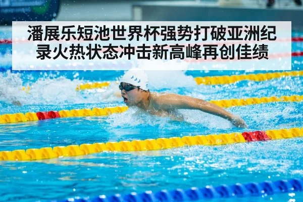 潘展乐短池世界杯强势打破亚洲纪录火热状态冲击新高峰再创佳绩