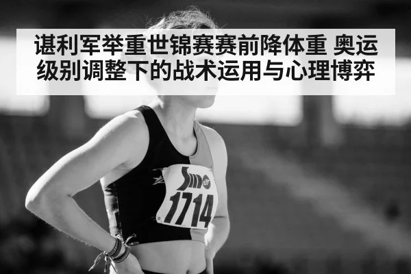 谌利军举重世锦赛赛前降体重 奥运级别调整下的战术运用与心理博弈