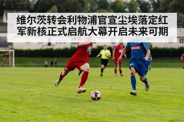 维尔茨转会利物浦官宣尘埃落定红军新核正式启航大幕开启未来可期